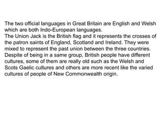 The two official languages in Great Britain are English and Welsh
which are both Indo-European languages.
The Union Jack is the British flag and it represents the crosses of
the patron saints of England, Scotland and Ireland. They were
mixed to represent the past union between the three countries.
Despite of being in a same group, British people have different
cultures, some of them are really old such as the Welsh and
Scots Gaelic cultures and others are more recent like the varied
cultures of people of New Commonwealth origin.
 