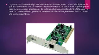  TARJETA DE RED: Estar en Red ya sea Internet o una Intranet es tan comun e indispensable
que esta debería ser una característica estándar en todas las placas base. Algunas placas
base, incluso, ofrecen adaptadores de red inalámbrica construido adentro Si la placa no
tiene un conector de red, puede ser necesario instalar una tarjeta de red física o tal vez
una tarjeta inalámbrica.
 