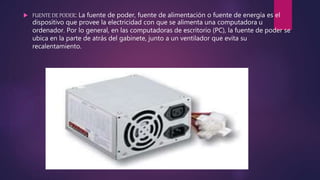  FUENTE DE PODER: La fuente de poder, fuente de alimentación o fuente de energía es el
dispositivo que provee la electricidad con que se alimenta una computadora u
ordenador. Por lo general, en las computadoras de escritorio (PC), la fuente de poder se
ubica en la parte de atrás del gabinete, junto a un ventilador que evita su
recalentamiento.
 