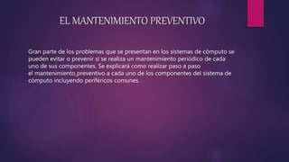EL MANTENIMIENTO PREVENTIVO
Gran parte de los problemas que se presentan en los sistemas de cómputo se
pueden evitar o prevenir si se realiza un mantenimiento periódico de cada
uno de sus componentes. Se explicará como realizar paso a paso
el mantenimiento preventivo a cada uno de los componentes del sistema de
cómputo incluyendo periféricos comunes.
 