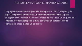 HERRAMIENTAS PARA EL MANTENIMIENTO
Un juego de atornilladores (Estrella. hexagonal o “Torx” , de pala y de
copa) Una pulsera antiestática Una brocha pequeña suave Copitos
de algodón Un soplador o “blower” Trozos de tela secos Un disquete de
limpieza Alcohol isopropílico Limpia contactos en aerosol Silicona
lubricante o grasa blanca Un borrador.
 