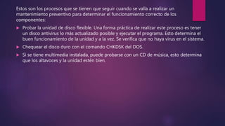 Estos son los procesos que se tienen que seguir cuando se valla a realizar un
mantenimiento preventivo para determinar el funcionamiento correcto de los
componentes:
 Probar la unidad de disco flexible. Una forma práctica de realizar este proceso es tener
un disco antivirus lo más actualizado posible y ejecutar el programa. Esto determina el
buen funcionamiento de la unidad y a la vez. Se verifica que no haya virus en el sistema.
 Chequear el disco duro con el comando CHKDSK del DOS.
 Si se tiene multimedia instalada, puede probarse con un CD de música, esto determina
que los altavoces y la unidad estén bien.
 