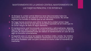 MANTENIMIENTO DE LA UNIDAD CENTRAL MANTENIMIENTO DE
LAS TARJETAS PRINCIPAL Y DE INTERFACE
 Al destapar la unidad central debemos tener desconectados lodos los
dispositivos tanto los de potencia como los de comunicación, No olvide
organizar los tomillos a medida que se van retirando.
 No haga fuerzas excesivas para retirar la tapa de la unidad central. Haga
un análisis de la forma en que ésta se encuentra ajustada de tal modo que no
se corran riesgos de daño en algún elemento.
 El mantenimiento esté funcionando correctamente y adicionalmente, detectar
alguna falla que deba corregirse. Con estos procedimientos previos se delimita
el grado de responsabilidad antes de realizar el mantenimiento en caso de que
algo no funcione correctamente.
 El siguiente paso es retirar las tarjetas de interface (video, sonido, fax-módem,
etc.). Es muy recomendable establecer claramente la ranura (slot) en la que se
encuentra instalada cada una para conservar el mismo orden al momento de
insertarlas.
 