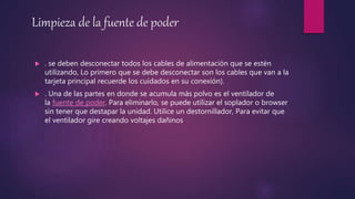 Limpieza de la fuente de poder
 . se deben desconectar todos los cables de alimentación que se estén
utilizando, Lo primero que se debe desconectar son los cables que van a la
tarjeta principal recuerde los cuidados en su conexión).
 . Una de las partes en donde se acumula más polvo es el ventilador de
la fuente de poder. Para eliminarlo, se puede utilizar el soplador o browser
sin tener que destapar la unidad. Utilice un destornillador, Para evitar que
el ventilador gire creando voltajes dañinos
 