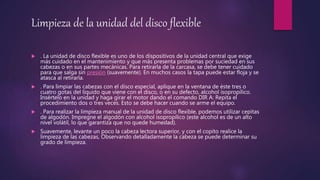 Limpieza de la unidad del disco flexible
 . La unidad de disco flexible es uno de los dispositivos de la unidad central que exige
más cuidado en el mantenimiento y que más presenta problemas por suciedad en sus
cabezas o en sus partes mecánicas. Para retirarla de la carcasa, se debe tener cuidado
para que salga sin presión (suavemente). En muchos casos la tapa puede estar floja y se
atasca al retirarla.
 . Para limpiar las cabezas con el disco especial, aplique en la ventana de éste tres o
cuatro gotas del líquido que viene con el disco, o en su defecto, alcohol isopropílico.
Insértelo en la unidad y haga girar el motor dando el comando DIR A: Repita el
procedimiento dos o tres veces. Esto se debe hacer cuando se arme el equipo.
 . Para realizar la limpieza manual de la unidad de disco flexible, podemos utilizar cepitas
de algodón. Impregne el algodón con alcohol isopropílico (este alcohol es de un alto
nivel volátil, lo que garantiza que no quede humedad).
 Suavemente, levante un poco la cabeza lectora superior, y con el copito realice la
limpieza de las cabezas, Observando detalladamente la cabeza se puede determinar su
grado de limpieza.
 