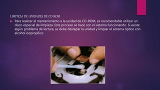 LIMPIEZA DE UNIDADES DE CD-ROM
 Para realizar el mantenimiento a la unidad de CD-ROM, es recomendable utilizar un
disco especial de limpieza. Este proceso se hace con el sistema funcionando. Si existe
algún problema de lectura, se debe destapar la unidad y limpiar el sistema óptico con
alcohol isopropílico.
 