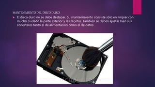 MANTENIMIENTO DEL DISCO DURO
 El disco duro no se debe destapar. Su mantenimiento consiste sólo en limpiar con
mucho cuidado la parte exterior y las tarjetas. También se deben ajustar bien sus
conectares tanto el de alimentación como el de datos.
 