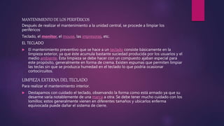 MANTENIMIENTO DE LOS PERIFÉRICOS
Después de realizar el mantenimiento a la unidad central, se procede a limpiar los
periféricos
Teclado, el monitor, el mouse, las impresoras, etc.
EL TECLADO
 El mantenimiento preventivo que se hace a un teclado consiste básicamente en la
limpieza exterior, ya que éste acumula bastante suciedad producida por los usuarios y el
medio ambiente. Esta limpieza se debe hacer con un compuesto ajaban especial para
este propósito, generalmente en forma de crema. Existen espumas que permiten limpiar
las teclas sin que se produzca humedad en el teclado lo que podría ocasionar
cortocircuitos.
LIMPIEZA EXTERNA DEL TECLADO
Para realizar el mantenimiento interior.
 Destapamos con cuidado el teclado, observando la forma como está armado ya que su
desarme varía notablemente de una marca a otra. Se debe tener mucho cuidado con los
lomillos; estos generalmente vienen en diferentes tamaños y ubicarlos enferma
equivocada puede dañar el sistema de cierre.
 