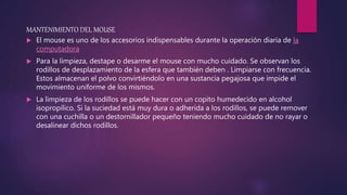 MANTENIMIENTO DEL MOUSE
 El mouse es uno de los accesorios indispensables durante la operación diaria de la
computadora
 Para la limpieza, destape o desarme el mouse con mucho cuidado. Se observan los
rodillos de desplazamiento de la esfera que también deben . Limpiarse con frecuencia.
Estos almacenan el polvo convirtiéndolo en una sustancia pegajosa que impide el
movimiento uniforme de los mismos.
 La limpieza de los rodillos se puede hacer con un copito humedecido en alcohol
isopropílico. Si la suciedad está muy dura o adherida a los rodillos, se puede remover
con una cuchilla o un destornillador pequeño teniendo mucho cuidado de no rayar o
desalinear dichos rodillos.
 