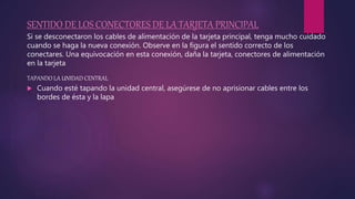 SENTIDO DE LOS CONECTORES DE LA TARJETA PRINCIPAL
Si se desconectaron los cables de alimentación de la tarjeta principal, tenga mucho cuidado
cuando se haga la nueva conexión. Observe en la figura el sentido correcto de los
conectares. Una equivocación en esta conexión, daña la tarjeta, conectores de alimentación
en la tarjeta
TAPANDO LA UNIDAD CENTRAL
 Cuando esté tapando la unidad central, asegúrese de no aprisionar cables entre los
bordes de ésta y la lapa
 