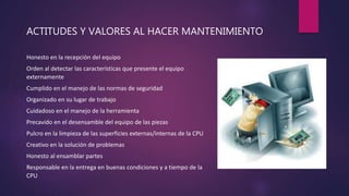 ACTITUDES Y VALORES AL HACER MANTENIMIENTO
Honesto en la recepción del equipo
Orden al detectar las características que presente el equipo
externamente
Cumplido en el manejo de las normas de seguridad
Organizado en su lugar de trabajo
Cuidadoso en el manejo de la herramienta
Precavido en el desensamble del equipo de las piezas
Pulcro en la limpieza de las superficies externas/internas de la CPU
Creativo en la solución de problemas
Honesto al ensamblar partes
Responsable en la entrega en buenas condiciones y a tiempo de la
CPU
 