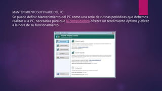 MANTENIMIENTO SOFTWARE DEL PC
Se puede definir Mantenimiento del PC como una serie de rutinas periódicas que debemos
realizar a la PC, necesarias para que la computadora ofrezca un rendimiento óptimo y eficaz
a la hora de su funcionamiento.
 