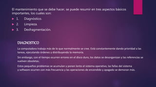 El mantenimiento que se debe hacer, se puede resumir en tres aspectos básicos
importantes, los cuales son:
 1. Diagnóstico.
 2. Limpieza.
 3. Desfragmentación.
DIAGNOSTICO
La computadora trabaja más de lo que normalmente se cree. Está constantemente dando prioridad a las
tareas, ejecutando órdenes y distribuyendo la memoria.
Sin embargo, con el tiempo ocurren errores en el disco duro, los datos se desorganizan y las referencias se
vuelven obsoletas.
Estos pequeños problemas se acumulan y ponen lento el sistema operativo, las fallas del sistema
y software ocurren con más frecuencia y las operaciones de encendido y apagado se demoran más.
 