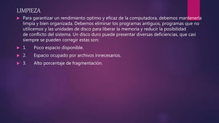 LIMPIEZA
 Para garantizar un rendimiento optimo y eficaz de la computadora, debemos mantenerla
limpia y bien organizada. Debemos eliminar los programas antiguos, programas que no
utilicemos y las unidades de disco para liberar la memoria y reducir la posibilidad
de conflicto del sistema. Un disco duro puede presentar diversas deficiencias, que casi
siempre se pueden corregir estas son:
 1. Poco espacio disponible.
 2. Espacio ocupado por archivos innecesarios.
 3. Alto porcentaje de fragmentación.
 