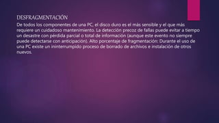 DESFRAGMENTACIÓN
De todos los componentes de una PC, el disco duro es el más sensible y el que más
requiere un cuidadoso mantenimiento. La detección precoz de fallas puede evitar a tiempo
un desastre con pérdida parcial o total de información (aunque este evento no siempre
puede detectarse con anticipación). Alto porcentaje de fragmentación: Durante el uso de
una PC existe un ininterrumpido proceso de borrado de archivos e instalación de otros
nuevos.
 