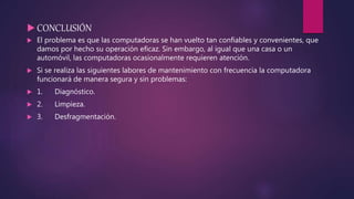  CONCLUSIÓN
 El problema es que las computadoras se han vuelto tan confiables y convenientes, que
damos por hecho su operación eficaz. Sin embargo, al igual que una casa o un
automóvil, las computadoras ocasionalmente requieren atención.
 Si se realiza las siguientes labores de mantenimiento con frecuencia la computadora
funcionará de manera segura y sin problemas:
 1. Diagnóstico.
 2. Limpieza.
 3. Desfragmentación.
 