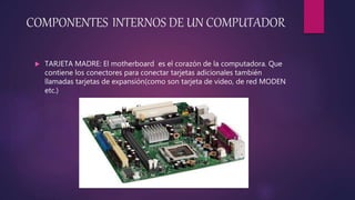 COMPONENTES INTERNOS DE UN COMPUTADOR
 TARJETA MADRE: El motherboard es el corazón de la computadora. Que
contiene los conectores para conectar tarjetas adicionales también
llamadas tarjetas de expansión(como son tarjeta de video, de red MODEN
etc.)
 