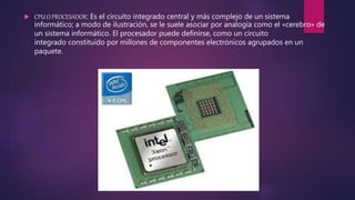  CPU O PROCESADOR: Es el circuito integrado central y más complejo de un sistema
informático; a modo de ilustración, se le suele asociar por analogía como el «cerebro» de
un sistema informático. El procesador puede definirse, como un circuito
integrado constituido por millones de componentes electrónicos agrupados en un
paquete.
 