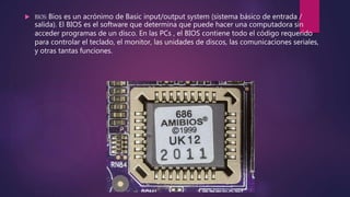  BIOS: Bios es un acrónimo de Basic input/output system (sistema básico de entrada /
salida). El BIOS es el software que determina que puede hacer una computadora sin
acceder programas de un disco. En las PCs , el BIOS contiene todo el código requerido
para controlar el teclado, el monitor, las unidades de discos, las comunicaciones seriales,
y otras tantas funciones.
 