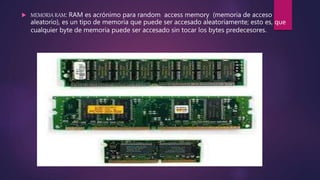  MEMORIA RAM: RAM es acrónimo para random access memory (memoria de acceso
aleatorio), es un tipo de memoria que puede ser accesado aleatoriamente; esto es, que
cualquier byte de memoria puede ser accesado sin tocar los bytes predecesores.
 