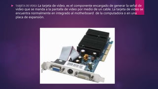  TARJETA DE VIDEO: La tarjeta de video, es el componente encargado de generar la señal de
video que se manda a la pantalla de video por medio de un cable. La tarjeta de video se
encuentra normalmente en integrado al motherboard de la computadora o en una
placa de expansión.
 