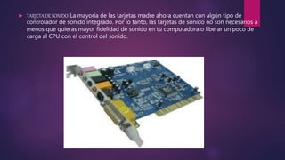  TARJETA DE SONIDO: La mayoría de las tarjetas madre ahora cuentan con algún tipo de
controlador de sonido integrado. Por lo tanto, las tarjetas de sonido no son necesarios a
menos que quieras mayor fidelidad de sonido en tu computadora o liberar un poco de
carga al CPU con el control del sonido.
 