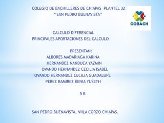 COLEGIO DE BACHILLERES DE CHIAPAS PLANTEL 32
‘‘SAN PEDRO BUENAVISTA’’
CALCULO DIFERENCIAL
PRINCIPALES APORTACIONES DEL CALCULO
PRESENTAN:
ALBORES MADARIAGA KARINA
HERNANDEZ NANDUCA YAZMIN
OVANDO HERNANDEZ CECILIA ISABEL
OVANDO HERNANDEZ CECILIA GUADALUPE
PEREZ RAMIREZ KENIA YUSETH
5 B
SAN PEDRO BUENAVISTA, VIILA CORZO CHIAPAS.
 