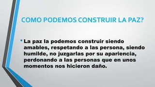 COMO PODEMOS CONSTRUIR LA PAZ?
•La paz la podemos construir siendo
amables, respetando a las persona, siendo
humilde, no juzgarlas por su apariencia,
perdonando a las personas que en unos
momentos nos hicieron daño.
 