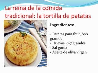 La reina de la comida
tradicional: la tortilla de patatas
Ingredientes:
- Patatas para freír, 800
gramos
- Huevos, 6-7 grandes
- Sal gorda
- Aceite de oliva virgen
 