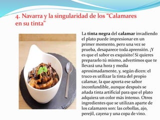 4. Navarra y la singularidad de los “Calamares
en su tinta”
La tinta negra del calamar invadiendo
el plato puede impresionar en un
primer momento, pero una vez se
prueba, desaparece toda aprensión. ¡Y
es que el sabor es exquisito! Si quieres
prepararlo tú mismo, advertimos que te
llevará una hora y media
aproximadamente, y, según dicen: el
truco es utilizar la tinta del propio
calamar, la que aporta ese sabor
inconfundible, aunque después se
añada tinta artificial para que el plato
adquiera un color más intenso. Otros
ingredientes que se utilizan aparte de
los calamares son: las cebollas, ajo,
perejil, cayena y una copa de vino.
 