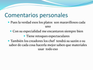 Comentarios personales
 Pues la verdad esos los platos son maravillosos cada
uno
 Con su especialidad me encantaron siempre bien
 Tiene retoques espectaculares
 También los creadores los chef tendrá su sazón o su
sabor de cada cosa hacerla mejor saben que materiales
usar todo eso
 