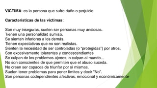 VICTIMA: es la persona que sufre daño o perjuicio.
Características de las víctimas:
Son muy inseguras, suelen ser personas muy ansiosas.
Tienen una personalidad sumisa.
Se sienten inferiores a los demás.
Tienen expectativas que no son realistas.
Sienten la necesidad de ser controladas (o “protegidas”) por otros.
Son excesivamente tolerantes y condescendientes
Se culpan de los problemas ajenos, o culpan al mundo...
No son conscientes de que permiten que el abuso suceda.
No creen ser capaces de triunfar por sí mismas.
Suelen tener problemas para poner límites y decir "No”.
Son personas codependientes afectivas, emocional y económicamente
 