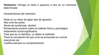 Victimario: Infringe un daño o perjuicio a otra en un momento
determinado
Características del victimario
Parte en su niñez de algún tipo de agresión
Alto nivel de estrés
Abuso de sustancias, alcohol
Pensamiento positivo sobre el maltrato físico y psicológico
Aislamiento social significativo
Cree que es un derecho, un deber el maltratar
Tiene la concepción de que si se es provocado es normal
reaccionar así
Justifica siempre su comportamiento
 