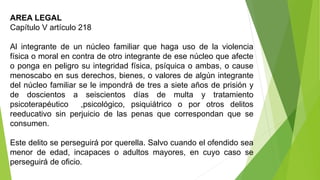 AREA LEGAL
Capítulo V artículo 218
Al integrante de un núcleo familiar que haga uso de la violencia
física o moral en contra de otro integrante de ese núcleo que afecte
o ponga en peligro su integridad física, psíquica o ambas, o cause
menoscabo en sus derechos, bienes, o valores de algún integrante
del núcleo familiar se le impondrá de tres a siete años de prisión y
de doscientos a seiscientos días de multa y tratamiento
psicoterapéutico ,psicológico, psiquiátrico o por otros delitos
reeducativo sin perjuicio de las penas que correspondan que se
consumen.
Este delito se perseguirá por querella. Salvo cuando el ofendido sea
menor de edad, incapaces o adultos mayores, en cuyo caso se
perseguirá de oficio.
 