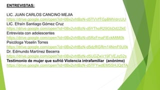 ENTREVISTAS:
LIC. JUAN CARLOS CANCINO MEJIA
https://drive.google.com/open?id=0Bx2vhtBzN-d5TVVfTGpBMVdrcUU
LIC. Efraín Santiago Gómez Cruz
https://drive.google.com/open?id=0Bx2vhtBzN-d5YThoR29GbDd2ZkE
Entrevista con adolescentes
https://drive.google.com/open?id=0Bx2vhtBzN-d5RzFmaFlEckMtM0k
Psicóloga Yoselin Torres
https://drive.google.com/open?id=0Bx2vhtBzN-d5dzRGRm14NmF0U0k
Dr. Edmundo Martínez Becerra
https://drive.google.com/open?id=0Bx2vhtBzN-d5UGZwV19FVEJqS2s
Testimonio de mujer que sufrió Violencia intrafamiliar (anónimo)
https://drive.google.com/open?id=0Bx2vhtBzN-d5TFYwdEM5SHJQdTA
 