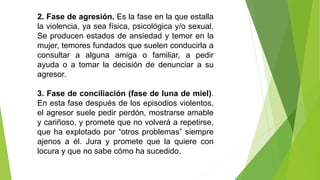 2. Fase de agresión. Es la fase en la que estalla
la violencia, ya sea física, psicológica y/o sexual.
Se producen estados de ansiedad y temor en la
mujer, temores fundados que suelen conducirla a
consultar a alguna amiga o familiar, a pedir
ayuda o a tomar la decisión de denunciar a su
agresor.
3. Fase de conciliación (fase de luna de miel).
En esta fase después de los episodios violentos,
el agresor suele pedir perdón, mostrarse amable
y cariñoso, y promete que no volverá a repetirse,
que ha explotado por “otros problemas” siempre
ajenos a él. Jura y promete que la quiere con
locura y que no sabe cómo ha sucedido.
 