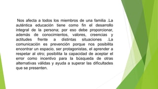 Nos afecta a todos los miembros de una familia .La
auténtica educación tiene como fin el desarrollo
integral de la persona; por eso debe proporcionar,
además de conocimientos, valores, creencias y
actitudes frente a distintas situaciones .La
comunicación es prevención porque nos posibilita
encontrar un espacio, ser protagonistas, el aprender a
respetar al otro; posibilita la capacidad de aceptar el
error como incentivo para la búsqueda de otras
alternativas válidas y ayuda a superar las dificultades
que se presenten.
 