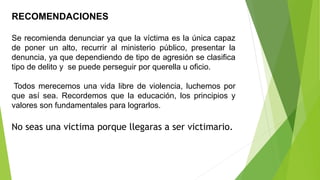 RECOMENDACIONES
Se recomienda denunciar ya que la víctima es la única capaz
de poner un alto, recurrir al ministerio público, presentar la
denuncia, ya que dependiendo de tipo de agresión se clasifica
tipo de delito y se puede perseguir por querella u oficio.
Todos merecemos una vida libre de violencia, luchemos por
que así sea. Recordemos que la educación, los principios y
valores son fundamentales para lograrlos.
No seas una victima porque llegaras a ser victimario.
 