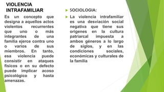 VIOLENCIA
INTRAFAMILIAR  SOCIOLOGIA:
 La violencia intrafamiliar
es una desviación social
negativa que tiene sus
orígenes en la cultura
patriarcal impuesta a
ambos géneros a lo largo
de siglos, y en las
condiciones sociales,
económicas y culturales de
la familia
Es un concepto que
designa a aquellos actos
violentos recurrentes
que uno o más
integrantes de una
familia ejerce contra uno
o varios de sus
miembros. En tanto,
esa violencia puede
consistir en ataques
físicos o en su defecto
puede implicar acoso
psicológico y hasta
amenazas.
 
