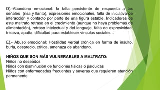D).-Abandono emocional: la falta persistente de respuesta a las
señales (risa y llanto), expresiones emocionales, falta de iniciativa de
interacción y contacto por parte de una figura estable. Indicadores de
este maltrato retraso en el crecimiento (aunque no haya problemas de
alimentación), retraso intelectual y del lenguaje, falta de expresividad,
tristeza, apatía, dificultad para establecer vínculos sociales...
E).- Abuso emocional: Hostilidad verbal crónica en forma de insulto,
burla, desprecio, crítica, amenaza de abandono.
NIÑOS QUE SON MÁS VULNERABLES A MALTRATO:
Niños no deseados
Niños con disminución de funciones físicas o psíquicas
Niños con enfermedades frecuentes y severas que requieren atención
permanente
 