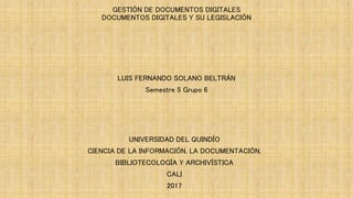 GESTIÓN DE DOCUMENTOS DIGITALES
DOCUMENTOS DIGITALES Y SU LEGISLACIÓN
LUIS FERNANDO SOLANO BELTRÁN
Semestre 5 Grupo 6
UNIVERSIDAD DEL QUINDÍO
CIENCIA DE LA INFORMACIÓN, LA DOCUMENTACIÓN,
BIBLIOTECOLOGÍA Y ARCHIVÍSTICA
CALI
2017
 
