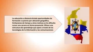 La educación a distancia brinda oportunidades de
formación a quienes por ubicación geográfica,
limitaciones de tiempo y otros motivos se les dificulta
cursar una carrera en forma presencial. Ofrece una
estructura de aprendizaje que opera a través de las
tecnologías de la información y las comunicaciones
 
