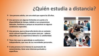  Una persona adulta, con una edad que supera los 20 años.
 Una persona con algunas limitantes en cuanto a la
disponibilidad de tiempo, debido a sus compromisos
laborales, familiares o porque se encuentran en algunas
condiciones especiales.
 Una persona, que se desarrolla dentro de un contexto
socio-cultural específico que posee unos pre - saberes
adquiridos por su experiencia laboral o su cotidianidad.
 Tiene claro que su aprendizaje es autónomo e
independiente, que nace de sus necesidades personales.
 A esta persona no le interesa la acumulación de
conocimientos, tiene unos intereses puntuales y
específicos.
 