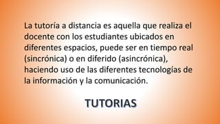 La tutoría a distancia es aquella que realiza el
docente con los estudiantes ubicados en
diferentes espacios, puede ser en tiempo real
(sincrónica) o en diferido (asincrónica),
haciendo uso de las diferentes tecnologías de
la información y la comunicación.
 