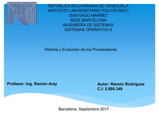 REPÚBLICA BOLIVARIANA DE VENEZUELA
INSTITUTO UNIVERSITARIO POLITÉCNICO
“SANTIAGO MARIÑO”
SEDE BARCELONA
INGENIERÍA DE SISTEMAS
SISTEMAS OPERATIVO II
Historia y Evolución de los Procesadores
Autor: Ramón Rodríguez
C.I: 5.880.348
Barcelona, Septiembre 2017
Profesor: Ing. Ramón Aray
 