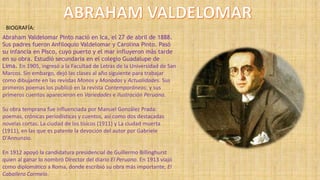 BIOGRAFÍA:
Abraham Valdelomar Pinto nació en Ica, el 27 de abril de 1888.
Sus padres fueron Anfiloquio Valdelomar y Carolina Pinto. Pasó
su infancia en Pisco, cuyo puerto y el mar influyeron más tarde
en su obra. Estudió secundaria en el colegio Guadalupe de
Lima. En 1905, ingresó a la Facultad de Letras de la Universidad de San
Marcos. Sin embargo, dejó las clases al año siguiente para trabajar
como dibujante en las revistas Monos y Monadas y Actualidades. Sus
primeros poemas los publicó en la revista Contemporáneos; y sus
primeros cuentos aparecieron en Variedades e Ilustración Peruana.
Su obra temprana fue influenciada por Manuel González Prada:
poemas, crónicas periodísticas y cuentos, así como dos destacadas
novelas cortas: La ciudad de los tísicos (1911) y La ciudad muerta
(1911), en las que es patente la devoción del autor por Gabriele
D'Annunzio.
En 1912 apoyó la candidatura presidencial de Guillermo Billinghurst
quien al ganar lo nombró Director del diario El Peruano. En 1913 viajó
como diplomático a Roma, donde escribió su obra más importante, El
Caballero Carmelo.
 