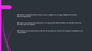 13. Retire completamente el disco duro y déjelo en un lugar alejado de fuentes
electromagnéticas.
14. Retire las tarjetas de expansión: con ayuda del destornillador de estrella retire los
tornillos que las sujetan.
15. Realice el procedimiento anterior de acuerdo al número de tarjetas instaladas en el
computador.
 