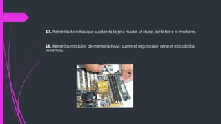 17. Retire los tornillos que sujetan la tarjeta madre al chasis de la torre o minitorre.
18. Retire los módulos de memoria RAM: suelte el seguro que tiene el módulo los
extremos.
 