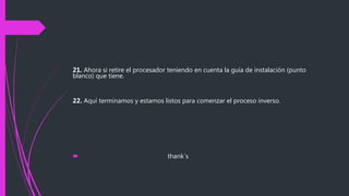 21. Ahora si retire el procesador teniendo en cuenta la guía de instalación (punto
blanco) que tiene.
22. Aquí terminamos y estamos listos para comenzar el proceso inverso.
 thank´s
 