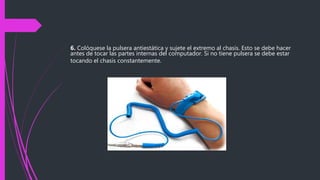 6. Colóquese la pulsera antiestática y sujete el extremo al chasis. Esto se debe hacer
antes de tocar las partes internas del computador. Si no tiene pulsera se debe estar
tocando el chasis constantemente.
 